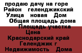 продаю дачу на горе  › Район ­ геленджикский › Улица ­ новая › Дом ­ 90 › Общая площадь дома ­ 26 › Площадь участка ­ 400 › Цена ­ 200 300 - Краснодарский край, Геленджик г. Недвижимость » Дома, коттеджи, дачи продажа   . Краснодарский край,Геленджик г.